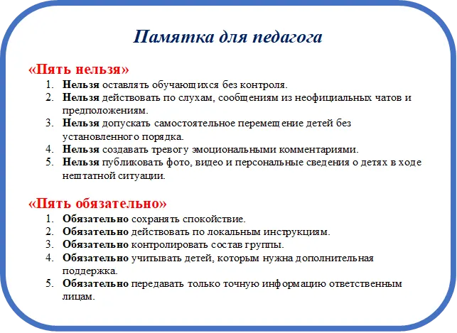 Памятка для педагога
«Пять нельзя»
6.	Нельзя оставлять обучающихся без контроля. 
7.	Нельзя действовать по слухам, сообщениям из неофициальных чатов и предположениям. 
8.	Нельзя допускать самостоятельное перемещение детей без установленного порядка. 
9.	Нельзя создавать тревогу эмоциональными комментариями. 
10.	Нельзя публиковать фото, видео и персональные сведения о детях в ходе нештатной ситуации.

«Пять обязательно»
6.	Обязательно сохранять спокойствие. 
7.	Обязательно действовать по локальным инструкциям. 
8.	Обязательно контролировать состав группы. 
9.	Обязательно учитывать детей, которым нужна дополнительная поддержка. 
10.	Обязательно передавать только точную информацию ответственным лицам.

