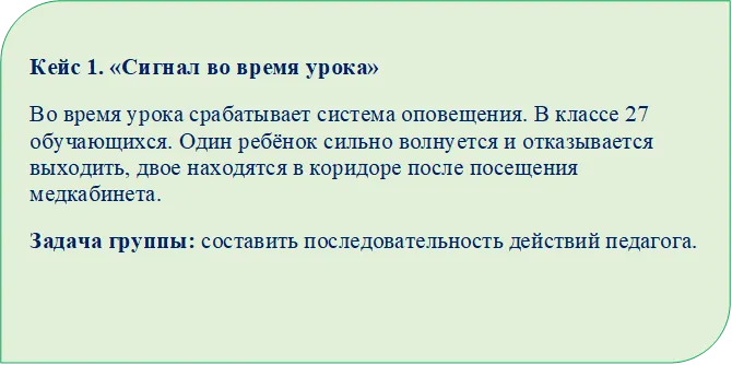 Кейс 1. «Сигнал во время урока»
Во время урока срабатывает система оповещения. В классе 27 обучающихся. Один ребёнок сильно волнуется и отказывается выходить, двое находятся в коридоре после посещения медкабинета.
Задача группы: составить последовательность действий педагога.

