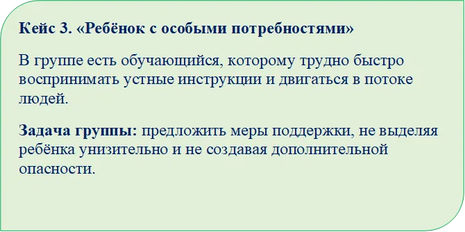Кейс 3. «Ребёнок с особыми потребностями»
В группе есть обучающийся, которому трудно быстро воспринимать устные инструкции и двигаться в потоке людей.
Задача группы: предложить меры поддержки, не выделяя ребёнка унизительно и не создавая дополнительной опасности.

