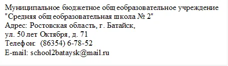 Муниципальное бюджетное общеобразовательное учреждение 
"Средняя общеобразовательная школа № 2"
Адрес: Ростовская область, г. Батайск, 
ул. 50 лет Октября, д. 71
Телефон:  (86354) 6-78-52     
E-mail: school2bataysk@mail.ru
