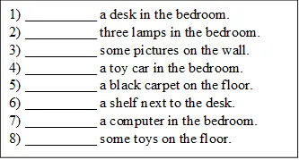 1) __________ a desk in the bedroom.
2) __________ three lamps in the bedroom.
3) __________ some pictures on the wall.
4) __________ a toy car in the bedroom.
5) __________ a black carpet on the floor.
6) __________ a shelf next to the desk.
7) __________ a computer in the bedroom.
8) __________ some toys on the floor.

