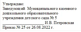 Утверждаю:
Заведующий  Муниципального казенного дошкольного образовательного 
учреждения детского сада № 5 
____________________ И.В. Петровская
Приказ № 25 от 26.08.2022 г.
