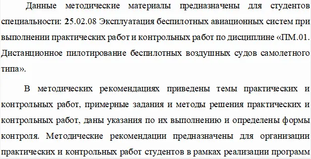Данные методические материалы предназначены для студентов специальности: 25.02.08 Эксплуатация беспилотных авиационных систем при выполнении практических работ и контрольных работ по дисциплине «ПМ.01. Дистанционное пилотирование беспилотных воздушных судов самолетного типа».
В методических рекомендациях приведены темы практических и контрольных работ, примерные задания и методы решения практических и контрольных работ, даны указания по их выполнению и определены формы контроля. Методические рекомендации предназначены для организации практических и контрольных работ студентов в рамках реализации программ среднего профессионального образования.
