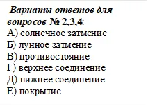  Вариаты ответов для вопросов № 2,3,4:
А) солнечное затмение                 
Б) лунное затмение
В) противостояние                        
Г) верхнее соединение
Д) нижнее соединение                 
Е) покрытие



