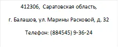 412306, Саратовская область,
г. Балашов, ул. Марины Расковой, д. 32
Телефон: (884545) 9-36-24
Эл.почта: nadya.nadezhda.1953@mail.ru