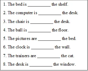 1. The bed is __________ the shelf.
2. The computer is __________ the desk.
3. The chair is __________ the desk.
4. The ball is __________ the floor.
5. The pictures are __________ the bed. 
6. The clock is __________ the wall.
7. The trainers are __________ the cat.
8. The desk is __________ the window.

