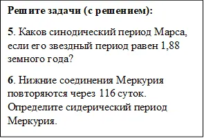 Решите задачи (с решением):
5. Каков синодический период Марса, если его звездный период равен 1,88 земного года?
6. Нижние соединения Меркурия повторяются через 116 суток. Определите сидерический период Меркурия.
