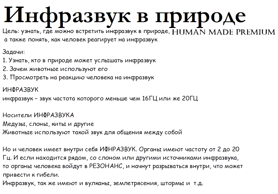 Инфразвук в природе,Цель: узнать, где можно встретить инфразвук в природе,
 а также понять, как человек реагирует на инфразвук
Задачи:
1. Узнать, кто в природе может услышать инфразвук 
2. Зачем животные используют его
3. Просмотреть на реакцию человека на инфразвук
ИНФРАЗВУК
инфразвук – звук частота которого меньше чем 16ГЦ или же 20ГЦ

Носители ИНФРАЗВУКА
Медузы, слоны, киты и другие
Животные используют такой звук для общения между собой

Но и человек имеет внутри себя ИФНРАЗВУК. Органы имеют частоту от 2 до 20 Гц. И если находится рядом, со слоном или другими источниками инфразвука, то органы человека войдут в РЕЗОНАНС, и начнут разрываться внутри, что может привести к гибели.
Инфразвук, так же имеют и вулканы, землетрясения, штормы и  т.д. 


,HUMAN MADE PREMIUM