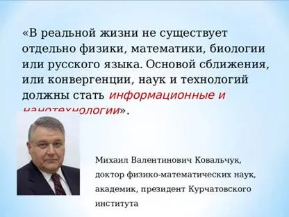 Михаил Валентинович Ковальчук, доктор физико-математических наук, академик, президент Курчатовского института «В реальной жизни не существует отдельно физики, математики, биологии или русского языка.  Основой сближения, или конвергенции, наук и технологий должны стать информационные и нанотехнологии ». 