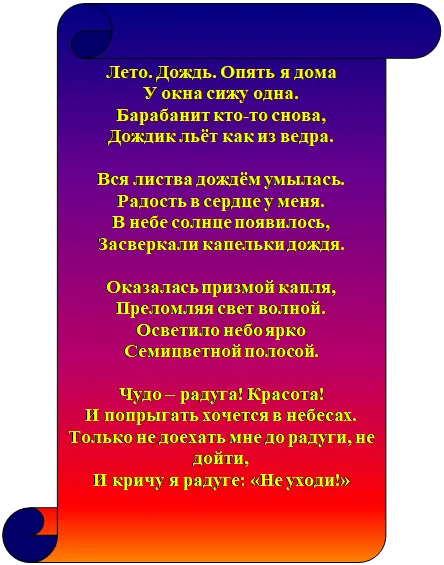Свиток: вертикальный: Лето. Дождь. Опять я дома
У окна сижу одна.
Барабанит кто-то снова,
Дождик льёт как из ведра.

Вся листва дождём умылась.
Радость в сердце у меня.
В небе солнце появилось,
Засверкали капельки дождя.

Оказалась призмой капля,
Преломляя свет волной.
Осветило небо ярко
Семицветной полосой.

Чудо – радуга! Красота!
И попрыгать хочется в небесах.
Только не доехать мне до радуги, не дойти,
И кричу я радуге: «Не уходи!»

