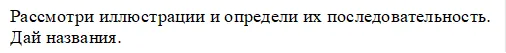 Рассмотри иллюстрации и определи их последовательность.
Дай названия.