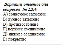  Вариаты ответов для вопросов  № 2,3,4:
А) солнечное затмение                 
Б) лунное затмение
В) противостояние                        
Г) верхнее соединение
Д) нижнее соединение                 
Е) покрытие


