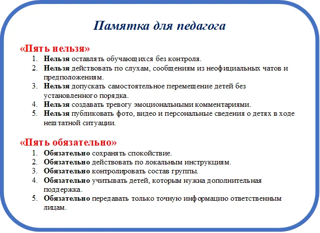 Памятка для педагога
«Пять нельзя»
1.	Нельзя оставлять обучающихся без контроля. 
2.	Нельзя действовать по слухам, сообщениям из неофициальных чатов и предположениям. 
3.	Нельзя допускать самостоятельное перемещение детей без установленного порядка. 
4.	Нельзя создавать тревогу эмоциональными комментариями. 
5.	Нельзя публиковать фото, видео и персональные сведения о детях в ходе нештатной ситуации.

«Пять обязательно»
1.	Обязательно сохранять спокойствие. 
2.	Обязательно действовать по локальным инструкциям. 
3.	Обязательно контролировать состав группы. 
4.	Обязательно учитывать детей, которым нужна дополнительная поддержка. 
5.	Обязательно передавать только точную информацию ответственным лицам.

