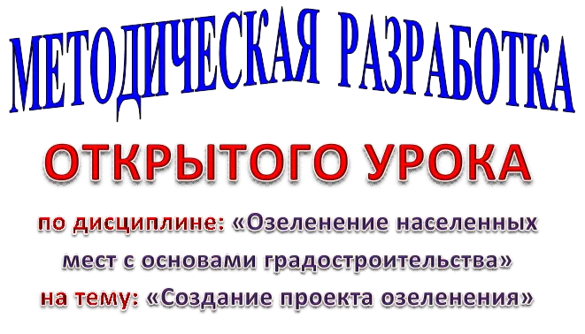 МЕТОДИЧЕСКАЯ РАЗРАБОТКА,ОТКРЫТОГО УРОКА
по дисциплине: «Озеленение населенных мест с основами градостроительства»
на тему: «Создание проекта озеленения»